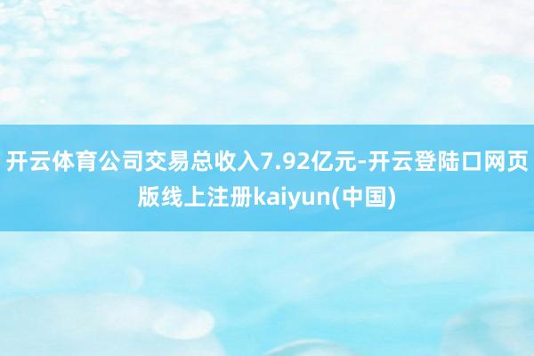 开云体育公司交易总收入7.92亿元-开云登陆口网页版线上注册kaiyun(中国)