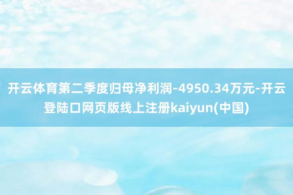 开云体育第二季度归母净利润-4950.34万元-开云登陆口网页版线上注册kaiyun(中国)