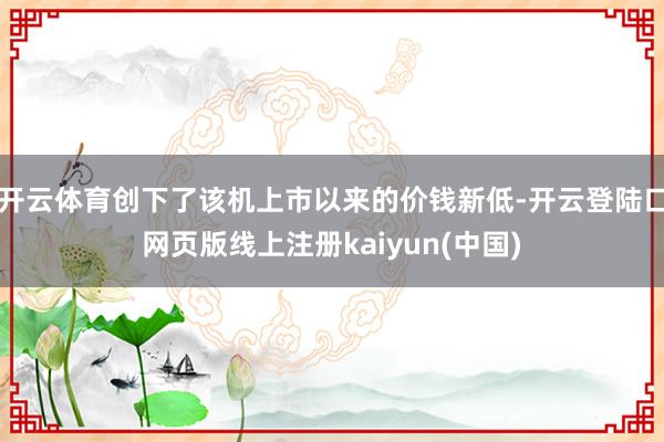 开云体育创下了该机上市以来的价钱新低-开云登陆口网页版线上注册kaiyun(中国)