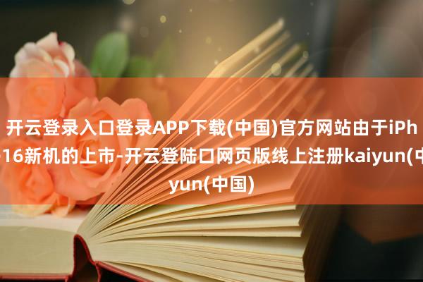 开云登录入口登录APP下载(中国)官方网站由于iPhone16新机的上市-开云登陆口网页版线上注册kaiyun(中国)