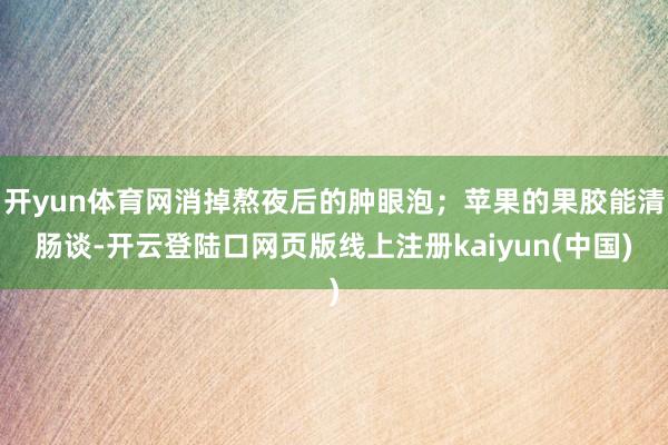 开yun体育网消掉熬夜后的肿眼泡；苹果的果胶能清肠谈-开云登陆口网页版线上注册kaiyun(中国)