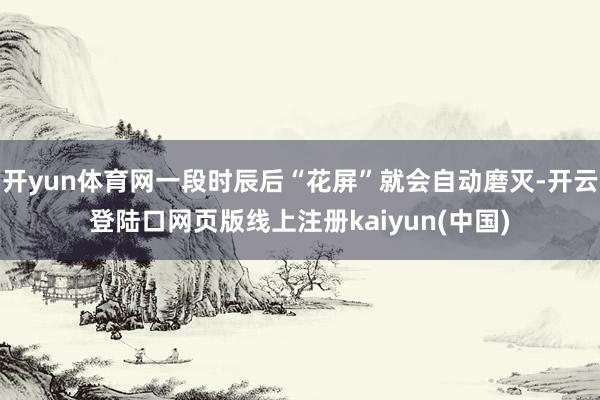 开yun体育网一段时辰后“花屏”就会自动磨灭-开云登陆口网页版线上注册kaiyun(中国)