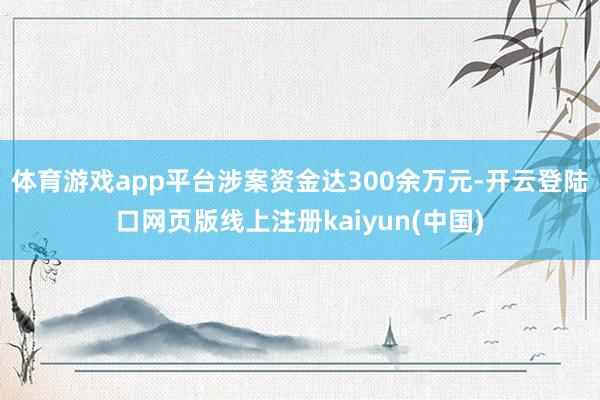 体育游戏app平台涉案资金达300余万元-开云登陆口网页版线上注册kaiyun(中国)
