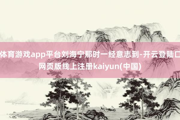 体育游戏app平台刘海宁那时一经意志到-开云登陆口网页版线上注册kaiyun(中国)