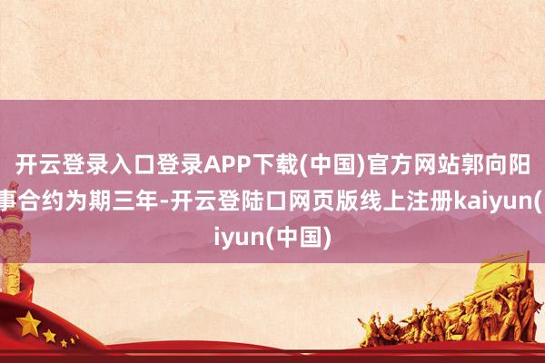 开云登录入口登录APP下载(中国)官方网站郭向阳的处事合约为期三年-开云登陆口网页版线上注册kaiyun(中国)