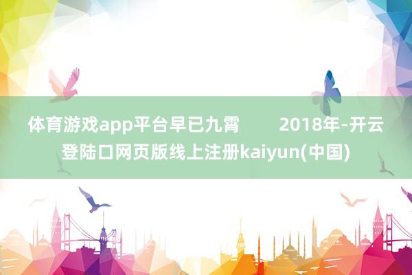 体育游戏app平台早已九霄        2018年-开云登陆口网页版线上注册kaiyun(中国)