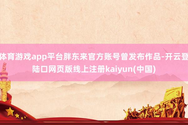 体育游戏app平台胖东来官方账号曾发布作品-开云登陆口网页版线上注册kaiyun(中国)