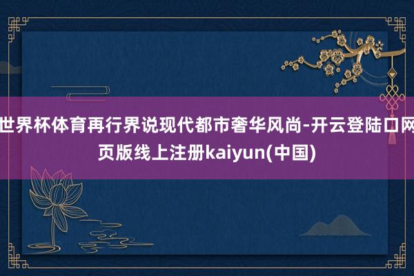 世界杯体育再行界说现代都市奢华风尚-开云登陆口网页版线上注册kaiyun(中国)