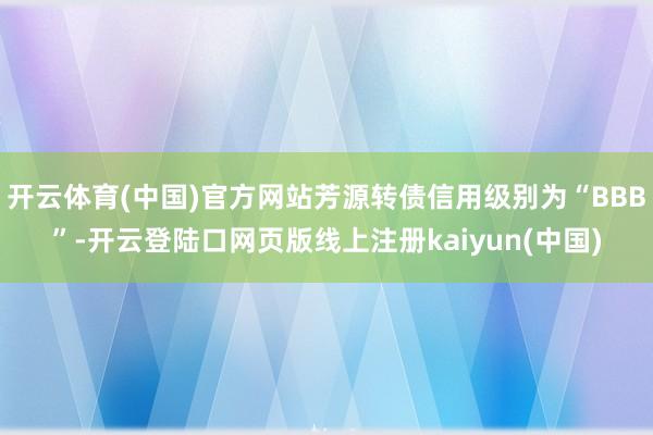 开云体育(中国)官方网站芳源转债信用级别为“BBB”-开云登陆口网页版线上注册kaiyun(中国)