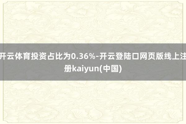 开云体育投资占比为0.36%-开云登陆口网页版线上注册kaiyun(中国)