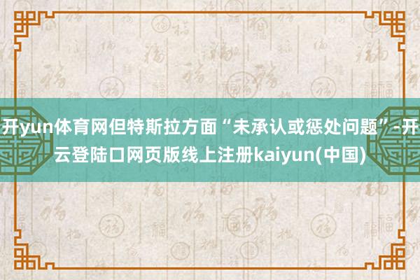 开yun体育网但特斯拉方面“未承认或惩处问题”-开云登陆口网页版线上注册kaiyun(中国)