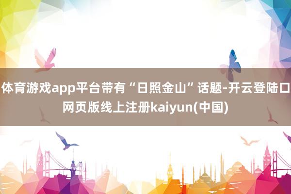 体育游戏app平台带有“日照金山”话题-开云登陆口网页版线上注册kaiyun(中国)