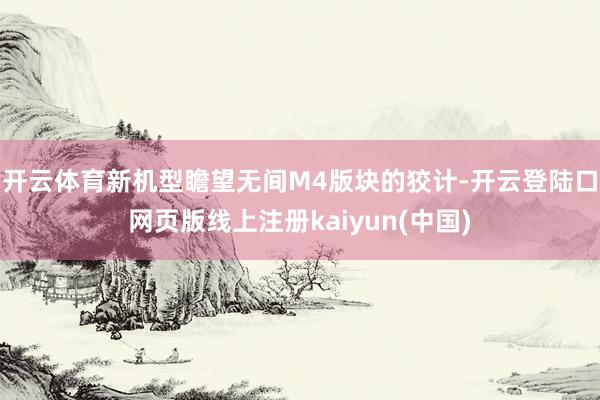 开云体育新机型瞻望无间M4版块的狡计-开云登陆口网页版线上注册kaiyun(中国)